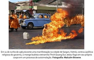 Em 11 de Junho de 1963 durante uma manifestação na cidade de Saigon, Vietnã, contra a política 
religiosa do governo, o monge budista vietnamita Thich Quang Duc ateou fogo em seu próprio 
corpo em um processo de autoimolação. Fotografia: Malcolm Browne 
 
