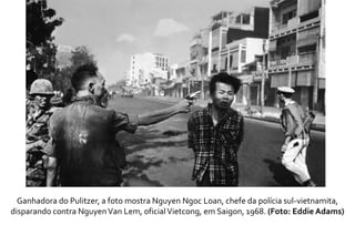 Ganhadora do Pulitzer, a foto mostra Nguyen Ngoc Loan, chefe da polícia sul-vietnamita, 
disparando contra Nguyen Van Lem, oficial Vietcong, em Saigon, 1968. (Foto: Eddie Adams) 
 