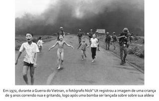 Em 1972, durante a Guerra do Vietnan, o fotógrafo Nick" Ut registrou a imagem de uma criança 
de 9 anos correndo nua e gritando, logo após uma bomba ser lançada sobre sobre sua aldeia 
 