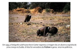 Em 1994 o fotógrafo sulafricano Kevin Carter registrou a imagem de um abutre a espreita de 
uma criança no Sudão. A foto foi vencedora do Pulitzer e gerou enorme polêmica. 
 