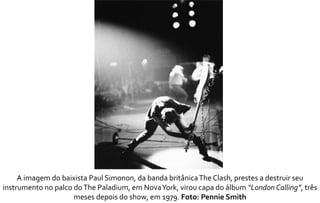A imagem do baixista Paul Simonon, da banda britânica The Clash, prestes a destruir seu 
instrumento no palco do The Paladium, em Nova York, virou capa do álbum“London Calling”, três 
meses depois do show, em 1979. Foto: Pennie Smith 
 
