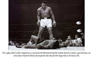 Em 1964 Neil Leifer registrou o nocaute de Muhammad Ali sobre Sonny Liston, que tornou-se 
uma das maiores fotos do esporte do século XX segundo a revista Life. 
 