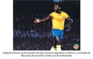 Fotografia feita em 30 de setembro de 1970, durante o jogo Brasil 2 x México 1, no estádio do 
Maracanã, Rio de Janeiro. (Foto: Luiz Paulo Machado) 
 