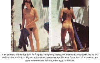 A ex-primeira-dama dos EUA foi flagrada nua pelo paparazzo italiano Settimio Garritano na Ilha 
de Skorpios, na Grécia. Alguns editores recusaram-se a publicar as fotos. Isso só aconteceu em 
1972, numa revista italiana, e em 1975 na Hustler. 
 
