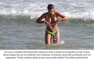 Em 2011 a modelo Carol Abranches, deixou os seios a mostra ao mergulhar no mar. O que 
deveria aparentar ser um acidente com o biquine, no entanto, teria sido combinado com um 
paparazzo. “Vai lá, mostra o peito, é assim que rende matéria” teria dito o profissional. 
 
