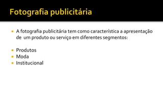  A fotografia publicitária tem como característica a apresentação 
de um produto ou serviço em diferentes segmentos: 
 Produtos 
 Moda 
 Institucional 
 