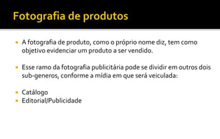  A fotografia de produto, como o próprio nome diz, tem como 
objetivo evidenciar um produto a ser vendido. 
 Esse ramo da fotografia publicitária pode se dividir em outros dois 
sub-generos, conforme a mídia em que será veiculada: 
 Catálogo 
 Editorial/Publicidade 
 