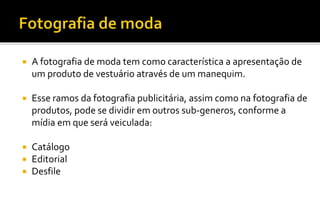  A fotografia de moda tem como característica a apresentação de 
um produto de vestuário através de um manequim. 
 Esse ramos da fotografia publicitária, assim como na fotografia de 
produtos, pode se dividir em outros sub-generos, conforme a 
mídia em que será veiculada: 
 Catálogo 
 Editorial 
 Desfile 
 