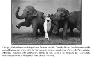 Em 1955 Richard Avedon fotografou a famosa modelo Dorothy Horan (também conhecida 
como Dovima) em um vestido de noite com os elefantes do Cirque d'hiver, de Paris. A foto, 
intitulada "Dovima with elephants", tornou-se um ícone e foi leiloada por $1.151.976, 
tornando-se uma das fotografias mais caras da história. 
 
