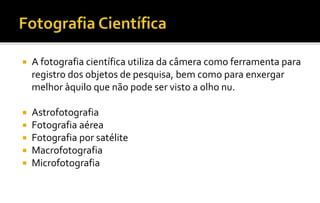  A fotografia científica utiliza da câmera como ferramenta para 
registro dos objetos de pesquisa, bem como para enxergar 
melhor àquilo que não pode ser visto a olho nu. 
 Astrofotografia 
 Fotografia aérea 
 Fotografia por satélite 
 Macrofotografia 
 Microfotografia 
 