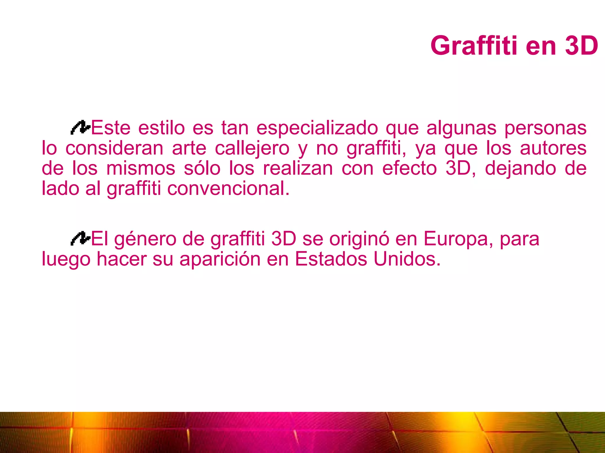 Graffiti en 3D Este estilo es tan especializado que algunas personas lo consideran arte callejero y no graffiti, ya que los autores de los mismos sólo los realizan con efecto 3D, dejando de lado al graffiti convencional. El género de graffiti 3D se originó en Europa, para luego hacer su aparición en Estados Unidos. 