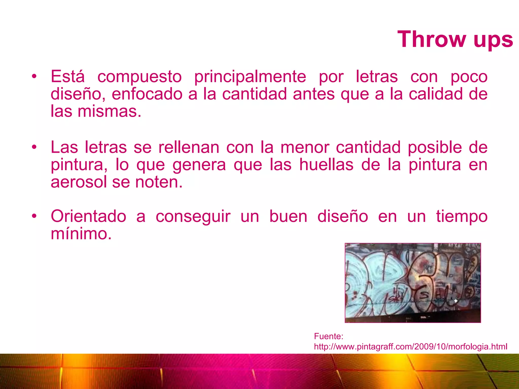 Throw ups Está compuesto principalmente por letras con poco diseño, enfocado a la cantidad antes que a la calidad de las mismas. Las letras se rellenan con la menor cantidad posible de pintura, lo que genera que las huellas de la pintura en aerosol se noten. Orientado a conseguir un buen diseño en un tiempo mínimo. Fuente: http://www.pintagraff.com/2009/10/morfologia.html 