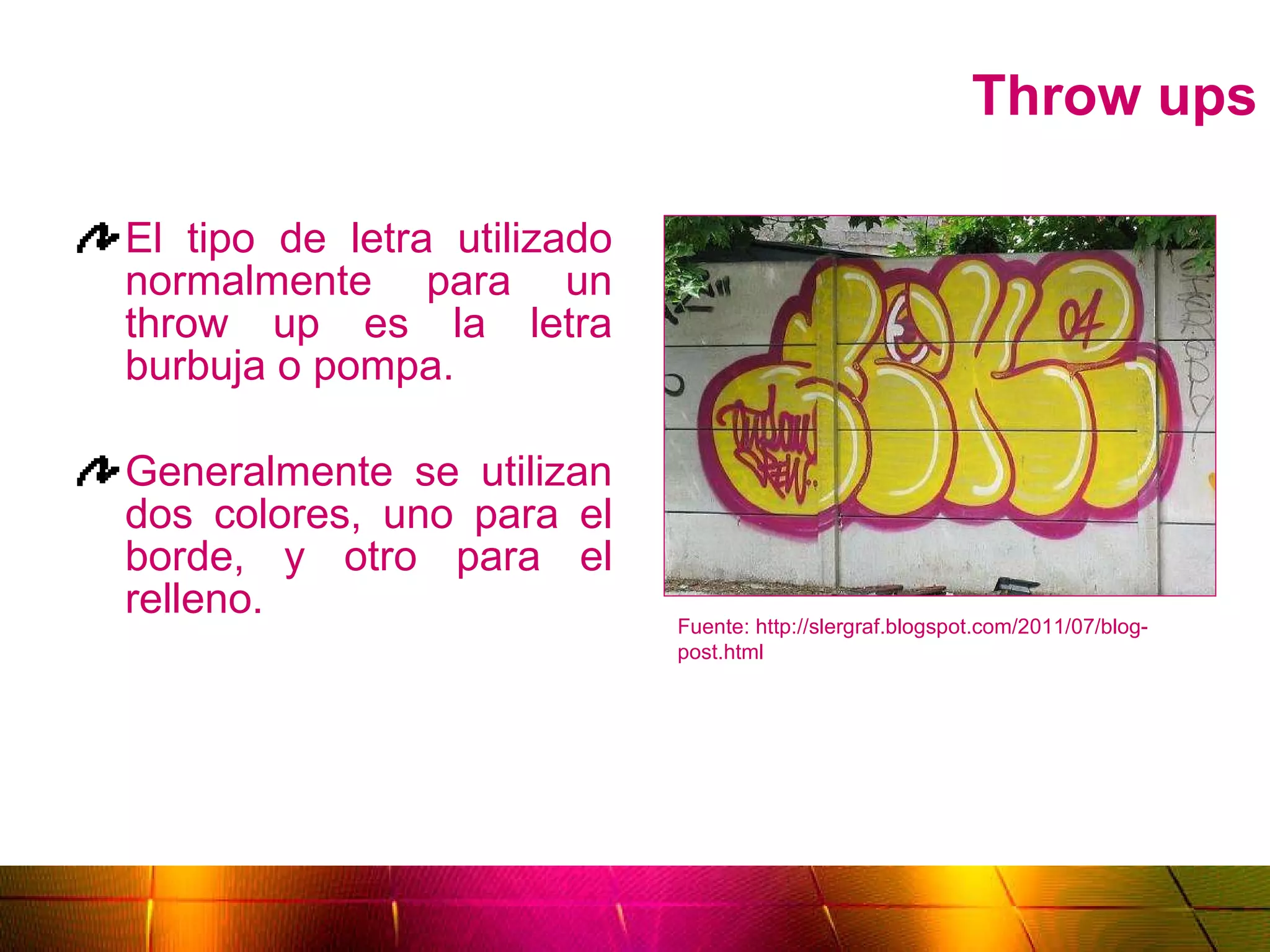 Throw ups El tipo de letra utilizado normalmente para un throw up es la letra burbuja o pompa. Generalmente se utilizan dos colores, uno para el borde, y otro para el relleno. Fuente: http://slergraf.blogspot.com/2011/07/blog-post.html 