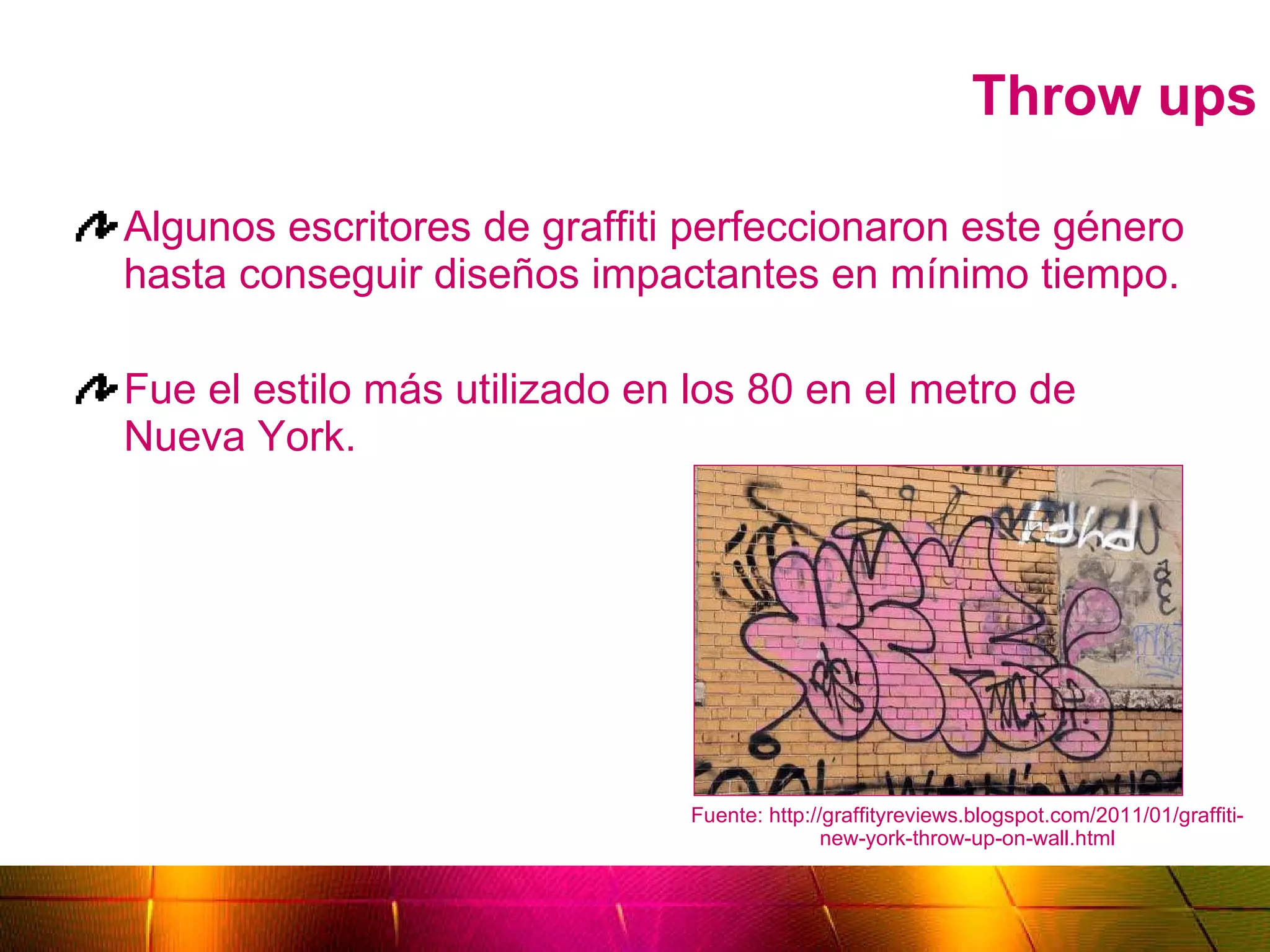 Throw ups Algunos escritores de graffiti perfeccionaron este género hasta conseguir diseños impactantes en mínimo tiempo. Fue el estilo más utilizado en los 80 en el metro de Nueva York. Fuente: http://graffityreviews.blogspot.com/2011/01/graffiti-new-york-throw-up-on-wall.html 