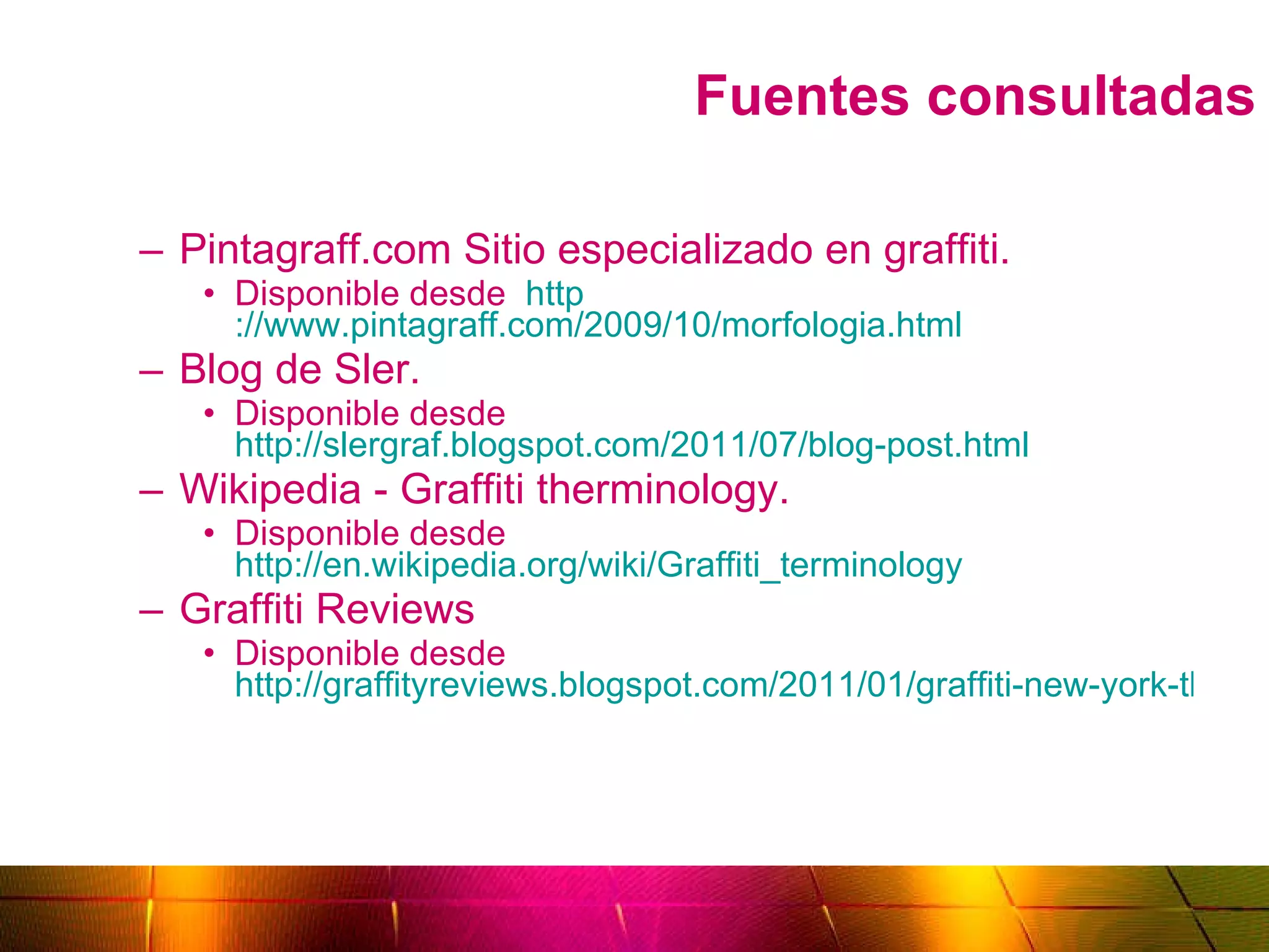 Fuentes consultadas Pintagraff.com Sitio especializado en graffiti.  Disponible desde  http ://www.pintagraff.com/2009/10/morfologia.html Blog de Sler.  Disponible desde  http://slergraf.blogspot.com/2011/07/blog-post.html Wikipedia - Graffiti therminology.  Disponible desde  http://en.wikipedia.org/wiki/Graffiti_terminology Graffiti Reviews Disponible desde  http://graffityreviews.blogspot.com/2011/01/graffiti-new-york-throw-up-on-wall.html 