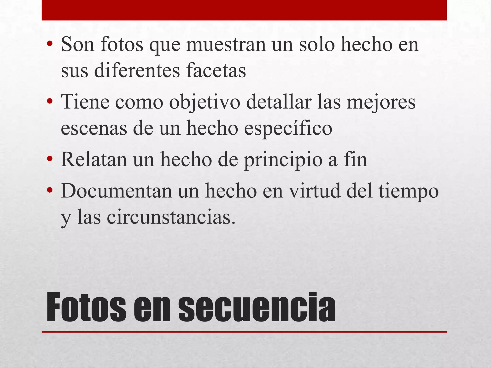 Fotos en secuencia
• Son fotos que muestran un solo hecho en
sus diferentes facetas
• Tiene como objetivo detallar las mejores
escenas de un hecho específico
• Relatan un hecho de principio a fin
• Documentan un hecho en virtud del tiempo
y las circunstancias.