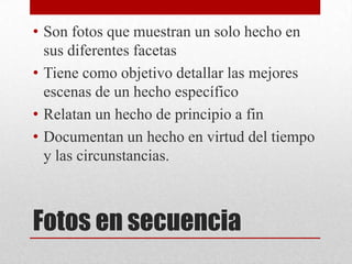 Fotos en secuencia
• Son fotos que muestran un solo hecho en
sus diferentes facetas
• Tiene como objetivo detallar las mejores
escenas de un hecho específico
• Relatan un hecho de principio a fin
• Documentan un hecho en virtud del tiempo
y las circunstancias.
 