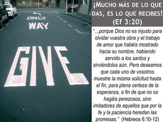 ¡MUCHO MÁS DE LO QUE 
DAS, ES LO QUE RECIBES! 
(Ef 3:20) 
“…porque Dios no es injusto para 
olvidar vuestra obra y el trabajo 
de amor que habéis mostrado 
hacia su nombre, habiendo 
servido a los santos y 
sirviéndolos aún. Pero deseamos 
que cada uno de vosotros 
muestre la misma solicitud hasta 
el fin, para plena certeza de la 
esperanza, a fin de que no os 
hagáis perezosos, sino 
imitadores de aquellos que por la 
fe y la paciencia heredan las 
promesas.” (Hebreos 6:10-12) 
