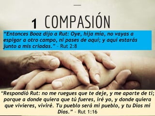 “Entonces Booz dijo a Rut: Oye, hija mía, no vayas a 
espigar a otro campo, ni pases de aquí; y aquí estarás 
junto a mis criadas.” – Rut 2:8 
“Respondió Rut: no me ruegues que te deje, y me aparte de ti; 
porque a donde quiera que tú fueres, iré yo, y donde quiera 
que vivieres, viviré. Tu pueblo será mi pueblo, y tu Dios mi 
Dios.” – Rut 1:16 
1 
 
