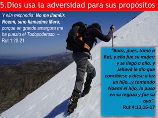 5.Dios usa la adversidad para sus propósitos 
Y ella respondía: No me llaméis 
Noemí, sino llamadme Mara; 
porque en grande amargura me 
ha puesto el Todopoderoso. – 
Rut 1:20-21 
“Booz, pues, tomó a 
Rut, y ella fue su mujer; 
y se llegó a ella, y 
Jehová le dio que 
concibiese y diese a luz 
un hijo…y tomando 
Noemí el hijo, lo puso 
en su regazo y fue su 
aya”. 
Rut 4:13,16-17 
 