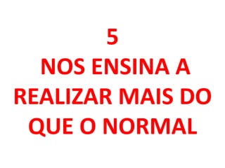 5
NOS ENSINA A
REALIZAR MAIS DO
QUE O NORMAL
 