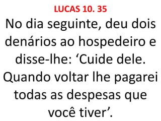 LUCAS 10. 35
No dia seguinte, deu dois
denários ao hospedeiro e
disse-lhe: ‘Cuide dele.
Quando voltar lhe pagarei
todas as despesas que
você tiver’.
 
