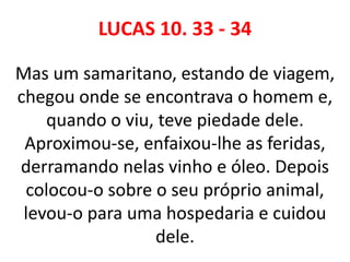 LUCAS 10. 33 - 34
Mas um samaritano, estando de viagem,
chegou onde se encontrava o homem e,
quando o viu, teve piedade dele.
Aproximou-se, enfaixou-lhe as feridas,
derramando nelas vinho e óleo. Depois
colocou-o sobre o seu próprio animal,
levou-o para uma hospedaria e cuidou
dele.
 