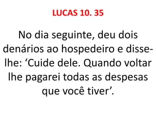 LUCAS 10. 35
No dia seguinte, deu dois
denários ao hospedeiro e disse-
lhe: ‘Cuide dele. Quando voltar
lhe pagarei todas as despesas
que você tiver’.
 