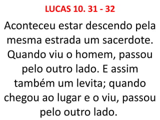 LUCAS 10. 31 - 32
Aconteceu estar descendo pela
mesma estrada um sacerdote.
Quando viu o homem, passou
pelo outro lado. E assim
também um levita; quando
chegou ao lugar e o viu, passou
pelo outro lado.
 