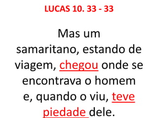 LUCAS 10. 33 - 33
Mas um
samaritano, estando de
viagem, chegou onde se
encontrava o homem
e, quando o viu, teve
piedade dele.
 