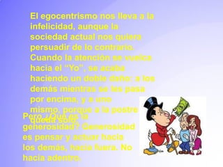 El egocentrismo nos lleva a la infelicidad, aunque la sociedad actual nos quiera persuadir de lo contrario. Cuando la atención se vuelca hacia el “Yo”, se acaba haciendo un doble daño: a los demás mientras se les pasa por encima, y a uno mismo, porque a la postre se queda solo.Pero ¿Qué es la generosidad? Generosidad es pensar y actuar hacia los demás, hacia fuera. No hacia adentro.