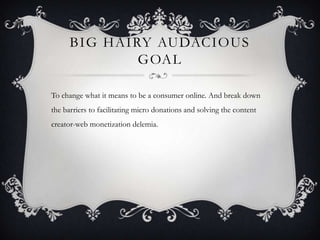 BIG HAIRY AUDACIOUS
GOAL
To change what it means to be a consumer online. And break down
the barriers to facilitating micro donations and solving the content
creator-web monetization delemia.
 