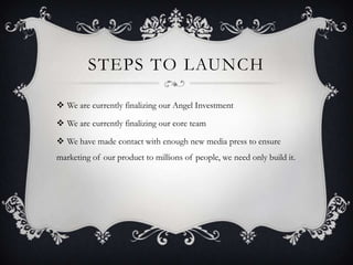 STEPS TO LAUNCH
 We are currently finalizing our Angel Investment
 We are currently finalizing our core team
 We have made contact with enough new media press to ensure
marketing of our product to millions of people, we need only build it.
 