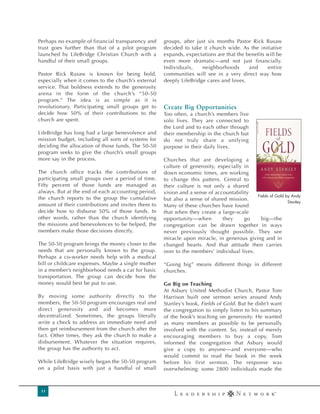 Perhaps no example of financial transparency and     groups, after just six months Pastor Rick Rusaw
trust goes further than that of a pilot program      decided to take it church wide. As the initiative
launched by LifeBridge Christian Church with a       expands, expectations are that the benefits will be
handful of their small groups.                       even more dramatic—and not just financially.
                                                     Individuals,    neighborhoods       and     entire
Pastor Rick Rusaw is known for being bold,           communities will see in a very direct way how
especially when it comes to the church’s external    deeply LifeBridge cares and loves.
service. That boldness extends to the generosity
arena in the form of the church’s “50-50
program.” The idea is as simple as it is
revolutionary. Participating small groups get to     `êÉ~íÉ=_áÖ=lééçêíìåáíáÉë
decide how 50% of their contributions to the         Too often, a church’s members live
church are spent.                                    solo lives. They are connected to
                                                     the Lord and to each other through
LifeBridge has long had a large benevolence and      their membership in the church but
mission budget, including all sorts of systems for   do not truly share a unifying
deciding the allocation of those funds. The 50-50    purpose in their daily lives.
program seeks to give the church’s small groups
more say in the process.                             Churches that are developing a
                                                     culture of generosity, especially in
The church office tracks the contributions of        down economic times, are working
participating small groups over a period of time.    to change this pattern. Central to
Fifty percent of those funds are managed as          their culture is not only a shared
always. But at the end of each accounting period,    vision and a sense of accountability
                                                                                            Fields of Gold by Andy
the church reports to the group the cumulative       but also a sense of shared mission.
                                                                                                            Stanley
amount of their contributions and invites them to    Many of these churches have found
decide how to disburse 50% of those funds. In        that when they create a large-scale
other words, rather than the church identifying      opportunity—when         they     go     big—the
the missions and benevolences to be helped, the      congregation can be drawn together in ways
members make those decisions directly.               never previously thought possible. They see
                                                     miracle upon miracle, in generous giving and in
The 50-50 program brings the money closer to the     changed hearts. And that attitude then carries
needs that are personally known to the group.        over to the members’ individual lives.
Perhaps a co-worker needs help with a medical
bill or childcare expenses. Maybe a single mother    “Going big” means different things in different
in a member’s neighborhood needs a car for basic     churches.
transportation. The group can decide how the
money would best be put to use.                      Go Big on Teaching
                                                     At Asbury United Methodist Church, Pastor Tom
By moving some authority directly to the             Harrison built one sermon series around Andy
members, the 50-50 program encourages real and       Stanley’s book, Fields of Gold. But he didn’t want
direct generosity and aid becomes more               the congregation to simply listen to his summary
decentralized. Sometimes, the groups literally       of the book’s teaching on generosity. He wanted
write a check to address an immediate need and       as many members as possible to be personally
then get reimbursement from the church after the     involved with the content. So, instead of merely
fact. Other times, they ask the church to make a     encouraging members to buy a copy, Tom
disbursement. Whatever the situation requires,       informed the congregation that Asbury would
the group has the authority to act.                  give a copy to anyone—and everyone—who
                                                     would commit to read the book in the week
While LifeBridge wisely began the 50-50 program      before his first sermon. The response was
on a pilot basis with just a handful of small        overwhelming: some 2800 individuals made the



 11
 