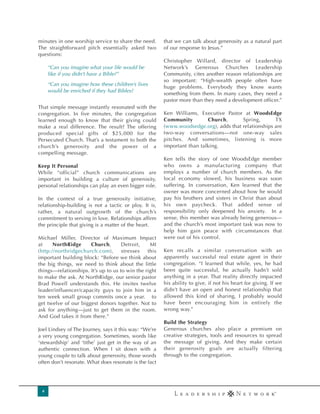 minutes in one worship service to share the need.       that we can talk about generosity as a natural part
The straightforward pitch essentially asked two         of our response to Jesus.”
questions:
                                                        Christopher Willard, director of Leadership
     “Can you imagine what your life would be           Network’s Generous Churches Leadership
     like if you didn’t have a Bible?”                  Community, cites another reason relationships are
                                                        so important: “High-wealth people often have
     “Can you imagine how these children’s lives
                                                        huge problems. Everybody they know wants
     would be enriched if they had Bibles?
                                                        something from them. In many cases, they need a
                                                        pastor more than they need a development officer.”
That simple message instantly resonated with the
congregation. In five minutes, the congregation         Ken Williams, Executive Pastor at WoodsEdge
learned enough to know that their giving could          Community         Church,      Spring,       TX
make a real difference. The result? The offering        (www.woodsedge.org), adds that relationships are
produced special gifts of $25,000 for the               two-way conversations—not one-way sales
Persecuted Church. That’s a testament to both the       pitches. And sometimes, listening is more
church’s generosity and the power of a                  important than talking.
compelling message.
                                                        Ken tells the story of one WoodsEdge member
Keep It Personal                                        who owns a manufacturing company that
While “official” church communications are              employs a number of church members. As the
important in building a culture of generosity,          local economy slowed, his business was soon
personal relationships can play an even bigger role.    suffering. In conversation, Ken learned that the
                                                        owner was more concerned about how he would
In the context of a true generosity initiative,         pay his brothers and sisters in Christ than about
relationship-building is not a tactic or ploy. It is,   his own paycheck. That added sense of
rather, a natural outgrowth of the church’s             responsibility only deepened his anxiety. In a
commitment to serving in love. Relationships affirm     sense, this member was already being generous—
the principle that giving is a matter of the heart.     and the church’s most important task was now to
                                                        help him gain peace with circumstances that
Michael Miller, Director of Maximum Impact              were out of his control.
at     NorthRidge     Church,        Detroit,    MI
(http://northridgechurch.com),       stresses   this    Ken recalls a similar conversation with an
important building block: “Before we think about        apparently successful real estate agent in their
the big things, we need to think about the little       congregation. “I learned that while, yes, he had
things—relationships. It’s up to us to win the right    been quite successful, he actually hadn’t sold
to make the ask. At NorthRidge, our senior pastor       anything in a year. That reality directly impacted
Brad Powell understands this. He invites twelve         his ability to give, if not his heart for giving. If we
leader/influencer/capacity guys to join him in a        didn’t have an open and honest relationship that
ten week small group commits once a year. to            allowed this kind of sharing, I probably would
get twelve of our biggest donors together. Not to       have been encouraging him in entirely the
ask for anything—just to get them in the room.          wrong way.”
And God takes it from there.”
                                                        Build the Strategy
Joel Lindsey of The Journey, says it this way: “We’re   Generous churches also place a premium on
a very young congregation. Sometimes, words like        creative strategies, tools and resources to spread
‘stewardship’ and ‘tithe’ just get in the way of an     the message of giving. And they make certain
authentic connection. When I sit down with a            their generosity goals are actually filtering
young couple to talk about generosity, those words      through to the congregation.
often don’t resonate. What does resonate is the fact




 4
 