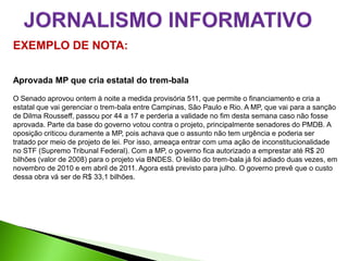 EXEMPLO DE NOTA:

Aprovada MP que cria estatal do trem-bala

O Senado aprovou ontem à noite a medida provisória 511, que permite o financiamento e cria a
estatal que vai gerenciar o trem-bala entre Campinas, São Paulo e Rio. A MP, que vai para a sanção
de Dilma Rousseff, passou por 44 a 17 e perderia a validade no fim desta semana caso não fosse
aprovada. Parte da base do governo votou contra o projeto, principalmente senadores do PMDB. A
oposição criticou duramente a MP, pois achava que o assunto não tem urgência e poderia ser
tratado por meio de projeto de lei. Por isso, ameaça entrar com uma ação de inconstitucionalidade
no STF (Supremo Tribunal Federal). Com a MP, o governo fica autorizado a emprestar até R$ 20
bilhões (valor de 2008) para o projeto via BNDES. O leilão do trem-bala já foi adiado duas vezes, em
novembro de 2010 e em abril de 2011. Agora está previsto para julho. O governo prevê que o custo
dessa obra vá ser de R$ 33,1 bilhões.
 