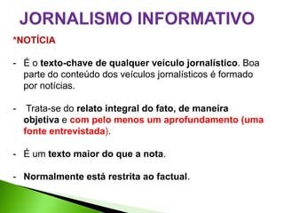 *NOTÍCIA

- É o texto-chave de qualquer veículo jornalístico. Boa
  parte do conteúdo dos veículos jornalísticos é formado
  por notícias.

-    Trata-se do relato integral do fato, de maneira
    objetiva e com pelo menos um aprofundamento (uma
    fonte entrevistada).

- É um texto maior do que a nota.

- Normalmente está restrita ao factual.
 
