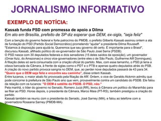 EXEMPLO DE NOTÍCIA:
Kassab funda PSD com promessa de apoio a Dilma
Em ato em Brasília, prefeito de SP diz esperar que DEM, ex-sigla, "seja feliz"
Com a benção do governo federal e forte patrocínio do PMDB, o prefeito Gilberto Kassab assinou ontem a ata
de fundação do PSD (Partido Social Democrático) prometendo "ajudar" a presidente Dilma Rousseff.
"Estamos à disposição para ajudá-la. Queremos que seu governo dê certo. É importante para o Brasil",
discursou Kassab, afilhado político do ex-governador de São Paulo José Serra (PSDB).
O PSD nasce com 30 deputados federais e dois senadores (15 deles saídos da oposição), um governador
(Omar Aziz, do Amazonas) e cinco vice-governadores (entre eles o de São Paulo, Guilherme Afif Domingues).
A filiação deles só será consumada com a criação oficial do partido. Mas, com esse tamanho, o PSD já teria a
oitava bancada da Câmara, à frente de siglas como o PDT e o PTB e apenas quatro deputados atrás do PSB.
A criação do novo partido provoca sangria no DEM, que, ao perder nove deputados passará de 43 para 34.
"Quero que o DEM seja feliz e encontre seu caminho", disse ontem Kassab.
Entre tucanos, o maior abalo foi provocado pela filiação de Afif. Ontem, o vice de Geraldo Alckmin admitiu que
pode concorrer à prefeitura de São Paulo ano que vem, provavelmente contra um candidato do PSDB. Ele falou
da relação com os tucanos: "O DEM é satélite do PSDB. O PSD, não."
Pela manhã, o líder do governo no Senado, Romero Jucá (RR), levou à Câmara um político do Maranhão para
se filiar ao PSD. Horas depois, o presidente da Câmara, Marco Maia (PT-RS), também prestigiou a criação do
partido.
Kassab também se reuniu com o presidente do Senado, José Sarney (MA), e falou ao telefone com a
governadora Roseana Sarney (PMDB-MA).
 