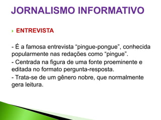    ENTREVISTA

- É a famosa entrevista “pingue-pongue”, conhecida
popularmente nas redações como “pingue”.
- Centrada na figura de uma fonte proeminente e
editada no formato pergunta-resposta.
- Trata-se de um gênero nobre, que normalmente
gera leitura.
 