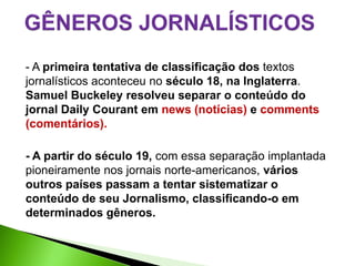 - A primeira tentativa de classificação dos textos
jornalísticos aconteceu no século 18, na Inglaterra.
Samuel Buckeley resolveu separar o conteúdo do
jornal Daily Courant em news (notícias) e comments
(comentários).

- A partir do século 19, com essa separação implantada
pioneiramente nos jornais norte-americanos, vários
outros países passam a tentar sistematizar o
conteúdo de seu Jornalismo, classificando-o em
determinados gêneros.
 