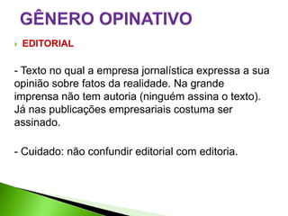    EDITORIAL

- Texto no qual a empresa jornalística expressa a sua
opinião sobre fatos da realidade. Na grande
imprensa não tem autoria (ninguém assina o texto).
Já nas publicações empresariais costuma ser
assinado.

- Cuidado: não confundir editorial com editoria.
 