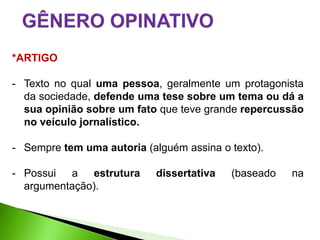 *ARTIGO

- Texto no qual uma pessoa, geralmente um protagonista
  da sociedade, defende uma tese sobre um tema ou dá a
  sua opinião sobre um fato que teve grande repercussão
  no veículo jornalístico.

- Sempre tem uma autoria (alguém assina o texto).

- Possui a estrutura        dissertativa   (baseado   na
  argumentação).
 