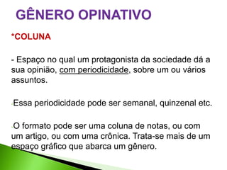 *COLUNA

- Espaço no qual um protagonista da sociedade dá a
sua opinião, com periodicidade, sobre um ou vários
assuntos.

-Essa   periodicidade pode ser semanal, quinzenal etc.

-Oformato pode ser uma coluna de notas, ou com
um artigo, ou com uma crônica. Trata-se mais de um
espaço gráfico que abarca um gênero.
 