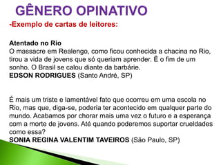 -Exemplo de cartas de leitores:

Atentado no Rio
O massacre em Realengo, como ficou conhecida a chacina no Rio,
tirou a vida de jovens que só queriam aprender. É o fim de um
sonho. O Brasil se calou diante da barbárie.
EDSON RODRIGUES (Santo André, SP)


É mais um triste e lamentável fato que ocorreu em uma escola no
Rio, mas que, diga-se, poderia ter acontecido em qualquer parte do
mundo. Acabamos por chorar mais uma vez o futuro e a esperança
com a morte de jovens. Até quando poderemos suportar crueldades
como essa?
SONIA REGINA VALENTIM TAVEIROS (São Paulo, SP)
 
