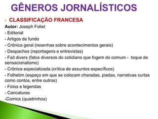   CLASSIFICAÇÃO FRANCESA
Autor: Joseph Foliet
- Editorial
- Artigos de fundo
- Crônica geral (resenhas sobre acontecimentos gerais)
- Despachos (reportagens e entrevistas)
- Fait divers (fatos diversos do cotidiano que fogem do comum - toque de
sensacionalismo)
- Crônica especializada (crítica de assuntos específicos)
- Folhetim (espaço em que se colocam charadas, piadas, narrativas curtas
como contos, entre outros)
- Fotos e legendas
- Caricaturas
-Comics (quadrinhos)
 