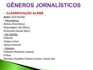    CLASSIFICAÇÃO ALEMÃ
Autor: Emil Dovifat
- Informativos:
Notícia (Fact-Story)
Reportagem (Act-Story)
Entrevista (Quote-Story)
- De Opinião:
Editorial
Artigos curtos
Glosa (Crônica)
- Amenos:
Folhetim (Resenha cultural)
Crítica
Recreio e Espelho Cultural (contos, versos etc)
 