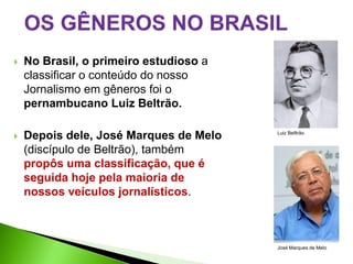    No Brasil, o primeiro estudioso a
    classificar o conteúdo do nosso
    Jornalismo em gêneros foi o
    pernambucano Luiz Beltrão.

   Depois dele, José Marques de Melo   Luiz Belltrão


    (discípulo de Beltrão), também
    propôs uma classificação, que é
    seguida hoje pela maioria de
    nossos veículos jornalísticos.



                                        José Marques de Melo
 