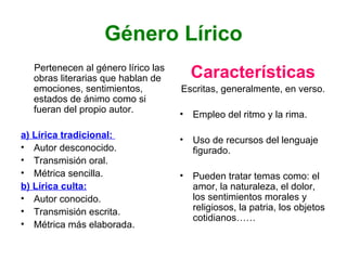 Género Lírico Pertenecen al género lírico las obras literarias que hablan de emociones, sentimientos, estados de ánimo como si fueran del propio autor. a) Lírica tradicional:  Autor desconocido. Transmisión oral. Métrica sencilla. b) Lírica culta: Autor conocido. Transmisión escrita. Métrica más elaborada. Características Escritas, generalmente, en verso. Empleo del ritmo y la rima. Uso de recursos del lenguaje figurado. Pueden tratar temas como: el amor, la naturaleza, el dolor, los sentimientos morales y religiosos, la patria, los objetos cotidianos…… 