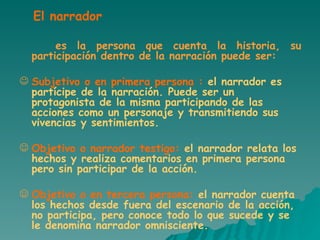 es la persona que cuenta la historia, su participación dentro de la narración puede ser: Subjetivo o en primera persona :  el narrador es partícipe de la narración. Puede ser un protagonista de la misma participando de las acciones como un personaje y transmitiendo sus vivencias y sentimientos.  Objetivo o narrador testigo:  el narrador relata los hechos y realiza comentarios en primera persona pero sin participar de la acción. Objetivo o en tercera persona:  el narrador cuenta los hechos desde fuera del escenario de la acción, no participa, pero conoce todo lo que sucede y se le denomina narrador omnisciente.  El narrador 