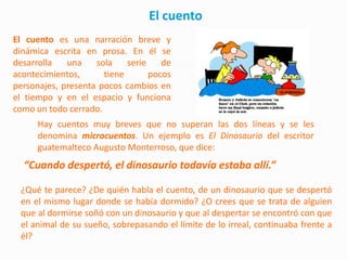 El cuento
El cuento es una narración breve y
dinámica escrita en prosa. En él se
desarrolla   una    sola    serie    de
acontecimientos,      tiene       pocos
personajes, presenta pocos cambios en
el tiempo y en el espacio y funciona
como un todo cerrado.
      Hay cuentos muy breves que no superan las dos líneas y se les
      denomina microcuentos. Un ejemplo es El Dinosaurio del escritor
      guatemalteco Augusto Monterroso, que dice:
  “Cuando despertó, el dinosaurio todavía estaba allí.”

 ¿Qué te parece? ¿De quién habla el cuento, de un dinosaurio que se despertó
 en el mismo lugar donde se había dormido? ¿O crees que se trata de alguien
 que al dormirse soñó con un dinosaurio y que al despertar se encontró con que
 el animal de su sueño, sobrepasando el límite de lo irreal, continuaba frente a
 él?
 